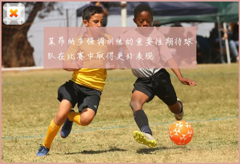 莱昂纳多强调训练的重要性期待球队在比赛中取得更好表现