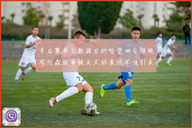 季后赛单打数据分析哈登回合领跑布伦森效率拔尖文班表现不佳引关注