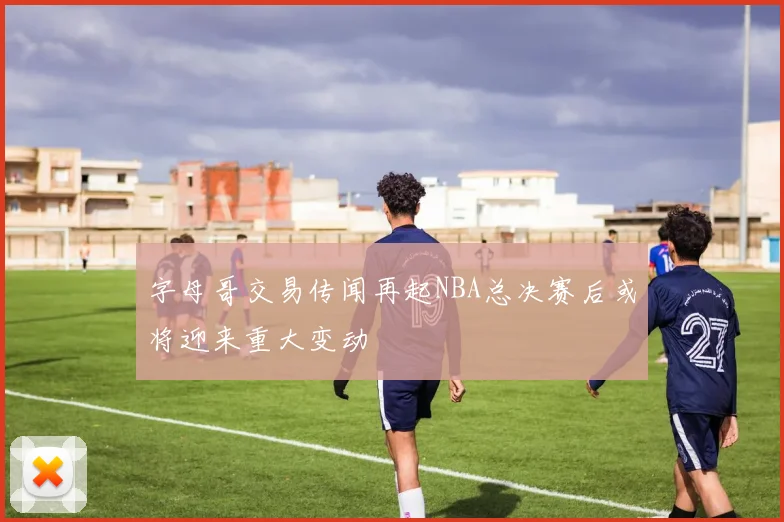 字母哥交易传闻再起NBA总决赛后或将迎来重大变动