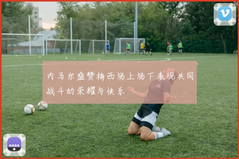 内马尔盛赞梅西场上场下表现共同战斗的荣耀与快乐