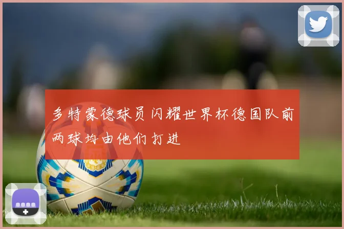 多特蒙德球员闪耀世界杯德国队前两球均由他们打进