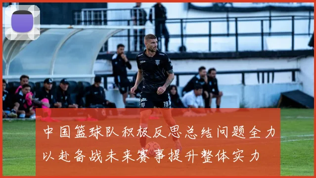 中国篮球队积极反思总结问题全力以赴备战未来赛事提升整体实力