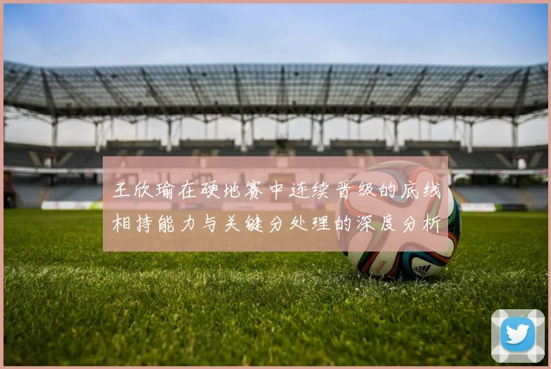 王欣瑜在硬地赛中连续晋级的底线相持能力与关键分处理的深度分析
