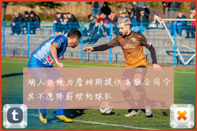 湖人拒绝为詹姆斯提供高额合同令其不愿降薪续约球队