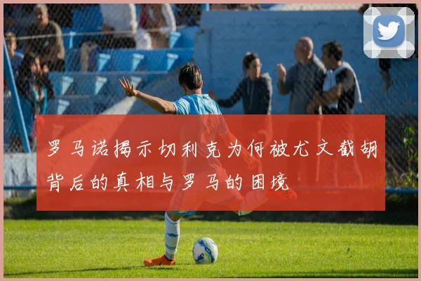 罗马诺揭示切利克为何被尤文截胡背后的真相与罗马的困境