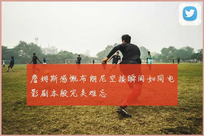 詹姆斯感慨布朗尼空接瞬间如同电影剧本般完美难忘