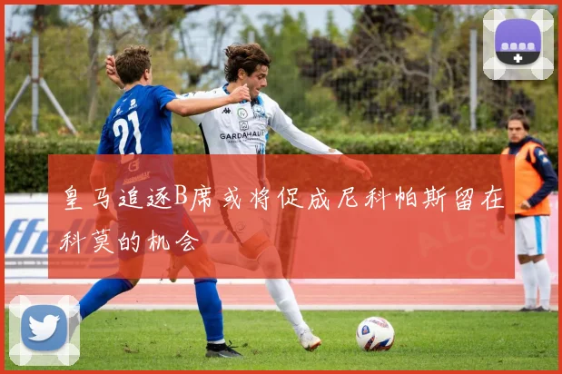 皇马追逐B席或将促成尼科帕斯留在科莫的机会