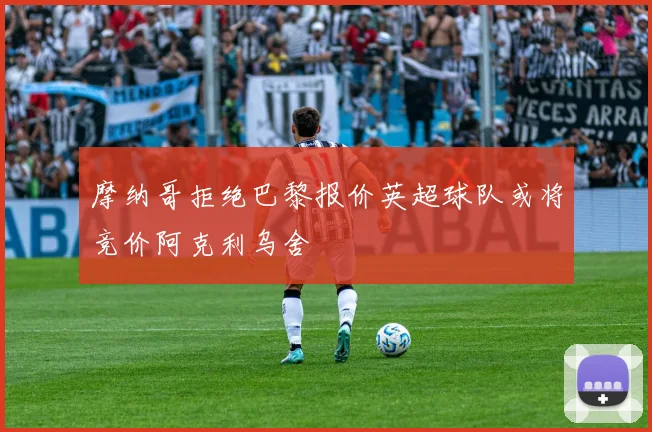 摩纳哥拒绝巴黎报价英超球队或将竞价阿克利乌舍