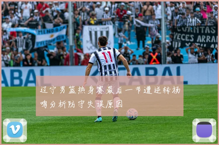 辽宁男篮热身赛最后一节遭逆转杨鸣分析防守失误原因