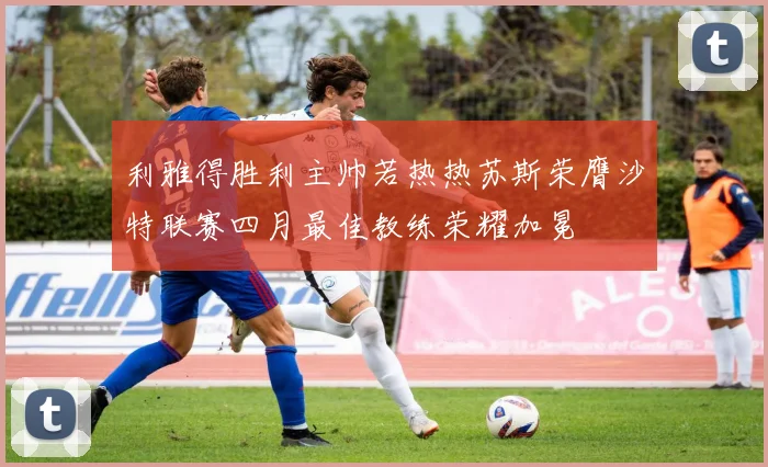 利雅得胜利主帅若热热苏斯荣膺沙特联赛四月最佳教练荣耀加冕