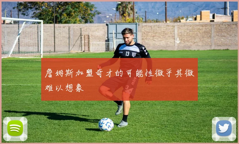 詹姆斯加盟奇才的可能性微乎其微难以想象