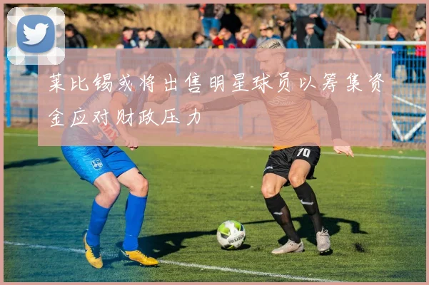莱比锡或将出售明星球员以筹集资金应对财政压力