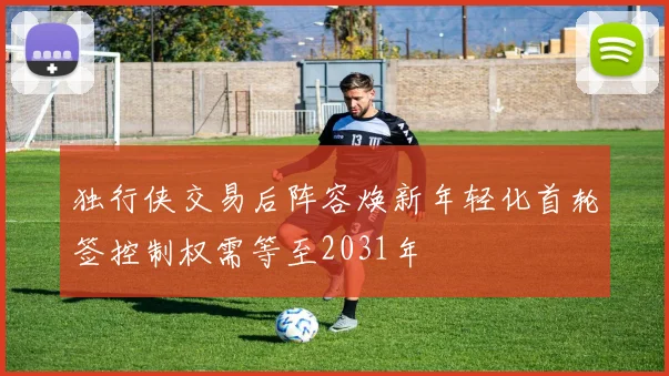 独行侠交易后阵容焕新年轻化首轮签控制权需等至2031年