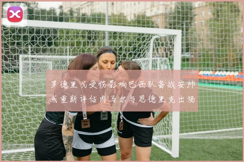 罗德里戈受伤影响巴西队备战安帅或重新评估内马尔与恩德里克出场计划