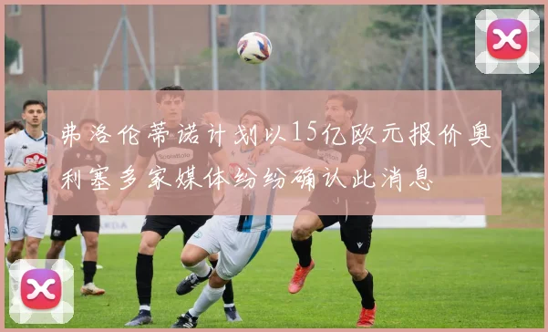 弗洛伦蒂诺计划以15亿欧元报价奥利塞多家媒体纷纷确认此消息