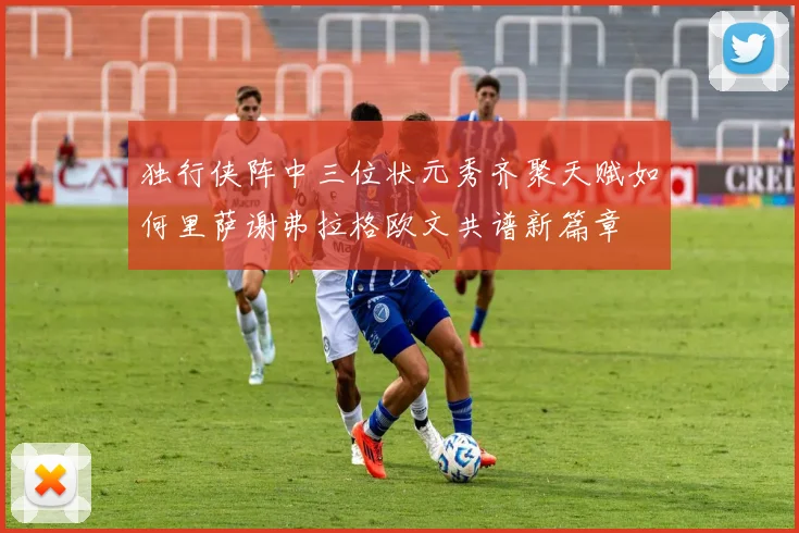 独行侠阵中三位状元秀齐聚天赋如何里萨谢弗拉格欧文共谱新篇章