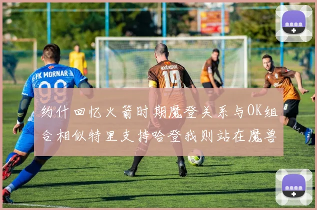 约什回忆火箭时期魔登关系与OK组合相似特里支持哈登我则站在魔兽一边