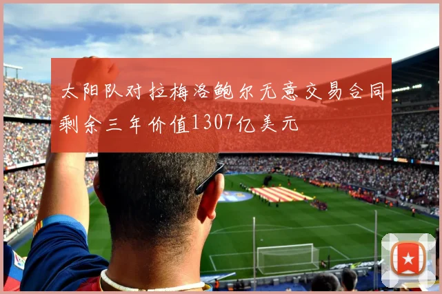 太阳队对拉梅洛鲍尔无意交易合同剩余三年价值1307亿美元