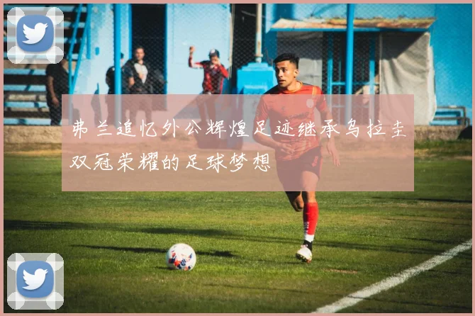 弗兰追忆外公辉煌足迹继承乌拉圭双冠荣耀的足球梦想