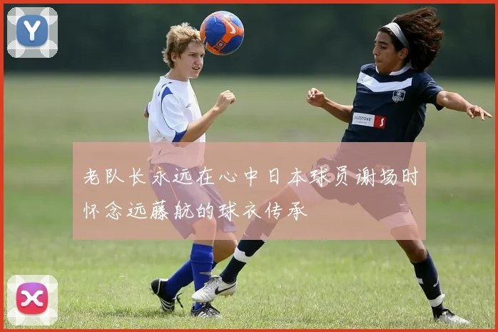 老队长永远在心中日本球员谢场时怀念远藤航的球衣传承
