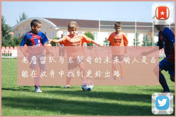 老詹留队与东契奇的未来湖人是否能在放弃中找到更好出路