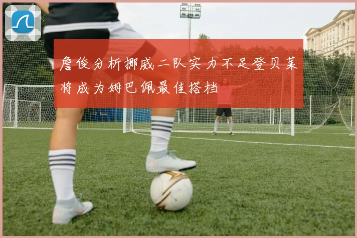 詹俊分析挪威二队实力不足登贝莱将成为姆巴佩最佳搭档