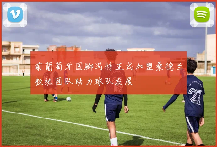 前葡萄牙国脚冯特正式加盟桑德兰教练团队助力球队发展