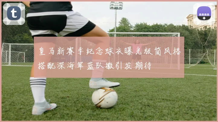 皇马新赛季纪念球衣曝光极简风格搭配深海军蓝队徽引发期待