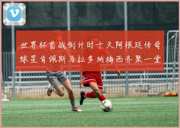 世界杯首战倒计时十天阿根廷传奇球星肯佩斯马拉多纳梅西齐聚一堂预热