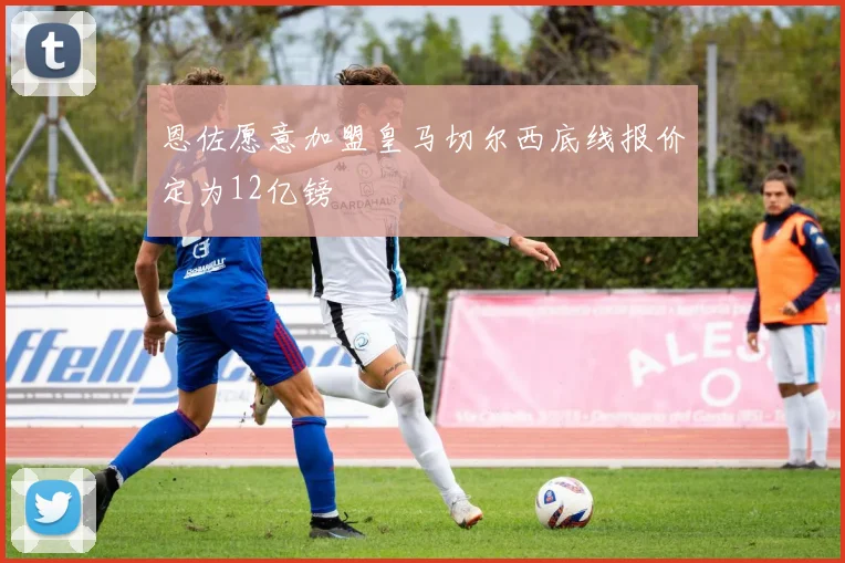恩佐愿意加盟皇马切尔西底线报价定为12亿镑