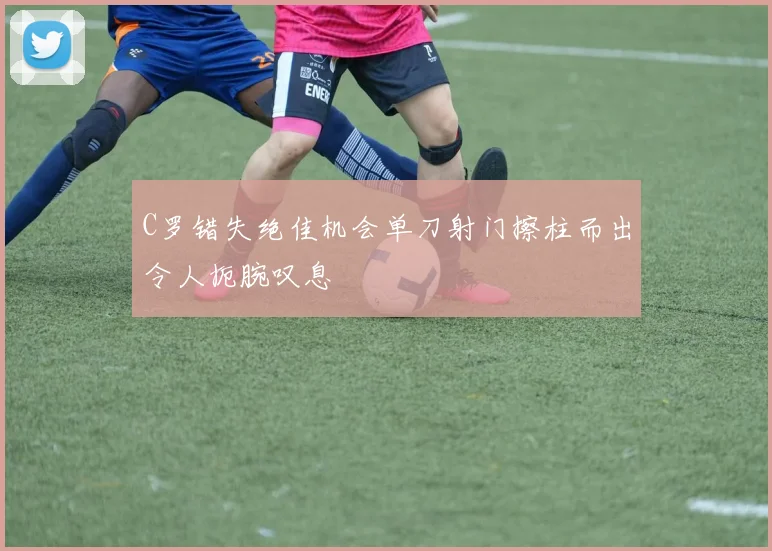C罗错失绝佳机会单刀射门擦柱而出令人扼腕叹息