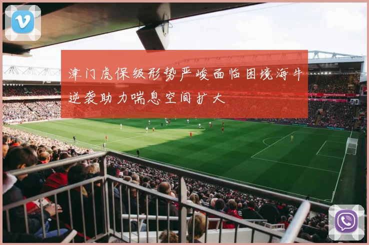 津门虎保级形势严峻面临困境海牛逆袭助力喘息空间扩大