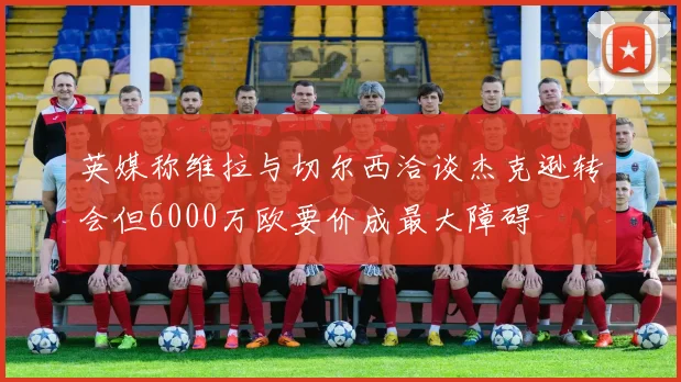 英媒称维拉与切尔西洽谈杰克逊转会但6000万欧要价成最大障碍