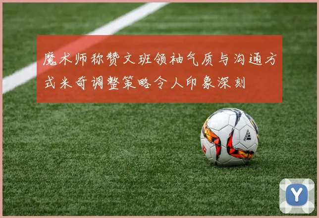 魔术师称赞文班领袖气质与沟通方式米奇调整策略令人印象深刻