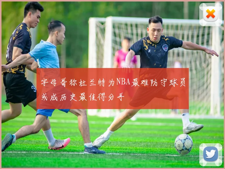 字母哥称杜兰特为NBA最难防守球员或成历史最佳得分手